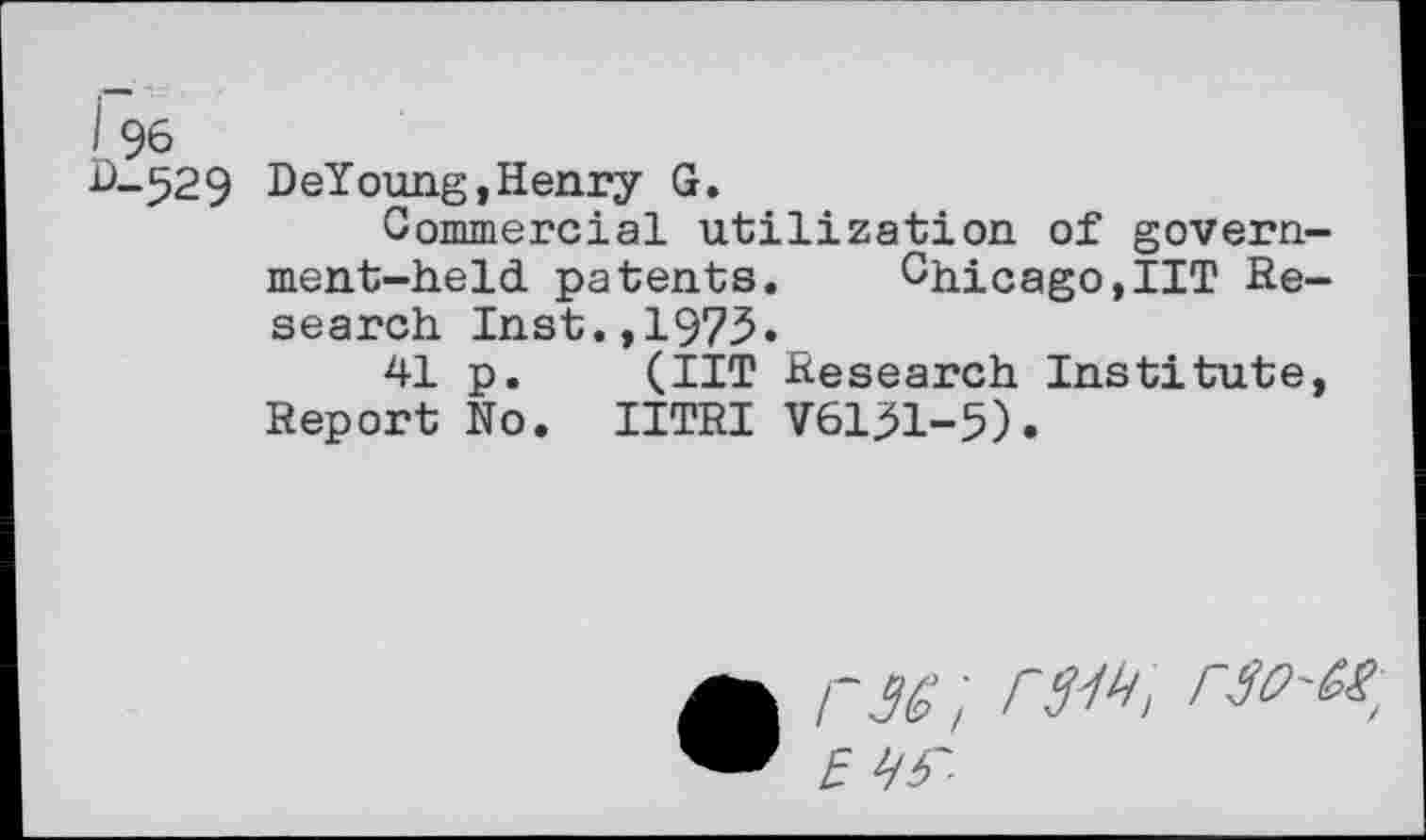 ﻿I 96
D-529 DeYoung,Henry G.
Commercial utilization of government-held patents. Chicago,IIT Research Inst.,1975.
41 p. (IIT Research Institute, Report No. IITRI V6131-5).
• rw; rs^, rso-M, EV S'-